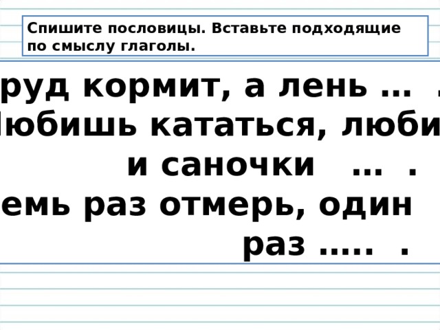 Спишите пословицы. Вставьте подходящие по смыслу глаголы. Труд кормит, а лень … . Любишь кататься, люби  и саночки … . Семь раз отмерь, один  раз ….. . 