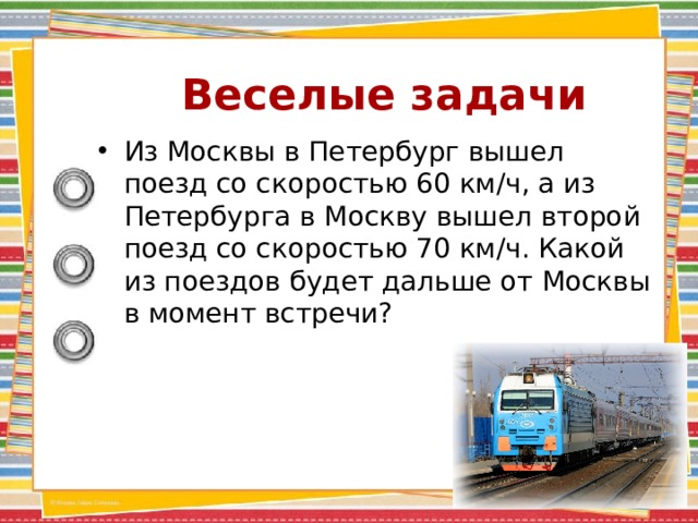 Веселые задачи Из Москвы в Петербург вышел поезд со скоростью 60 км/ч, а из Петербурга в Москву вышел второй поезд со скоростью 70 км/ч. Какой из поездов будет дальше от Москвы в момент встречи? 