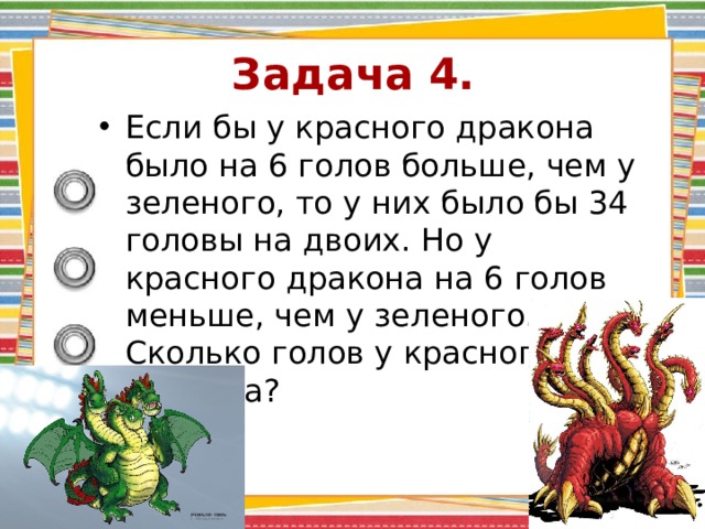 Задача 4. Если бы у красного дракона было на 6 голов больше, чем у зеленого, то у них было бы 34 головы на двоих. Но у красного дракона на 6 голов меньше, чем у зеленого. Сколько голов у красного дракона? 