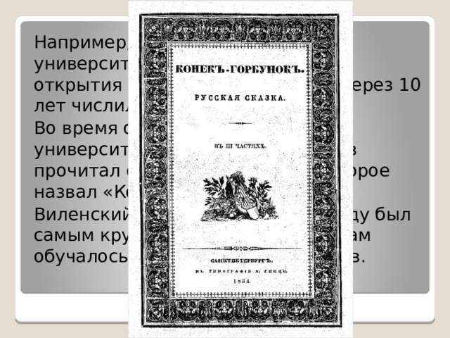 Например, в Петербургском университете в первый год после открытия обучалось 27 человек, через 10 лет числилось уже 130 студентов. Во время одной из лекций в этом университете студент Петр Ершов прочитал свое произведение, которое назвал «Конёк-горбунок». Виленский университет к 1823 году был самым крупным во всей Европе, там обучалось более тысячи студентов. 