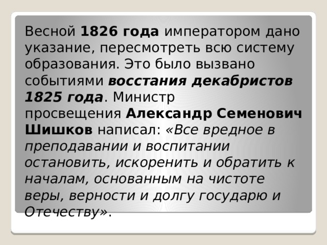 Весной  1826 года  императором дано указание, пересмотреть всю систему образования. Это было вызвано событиями  восстания декабристов 1825 года . Министр просвещения  Александр Семенович Шишков  написал:  «Все вредное в преподавании и воспитании остановить, искоренить и обратить к началам, основанным на чистоте веры, верности и долгу государю и Отечеству» . 