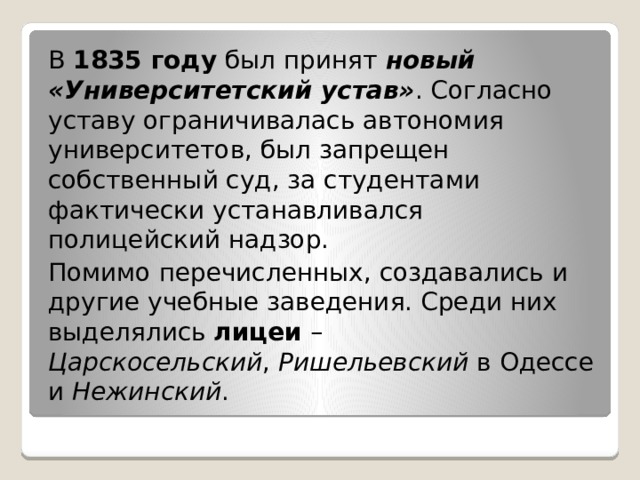 В  1835 году  был принят  новый «Университетский устав» . Согласно уставу ограничивалась автономия университетов, был запрещен собственный суд, за студентами фактически устанавливался полицейский надзор. Помимо перечисленных, создавались и другие учебные заведения. Среди них выделялись  лицеи  – Царскосельский ,  Ришельевский  в Одессе и  Нежинский . 