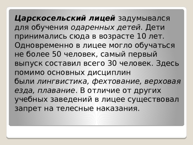 Царскосельский лицей  задумывался для обучения  одаренных детей . Дети принимались сюда в возрасте 10 лет. Одновременно в лицее могло обучаться не более 50 человек, самый первый выпуск составил всего 30 человек. Здесь помимо основных дисциплин были  лингвистика, фехтование, верховая езда, плавание . В отличие от других учебных заведений в лицее существовал запрет на телесные наказания. 