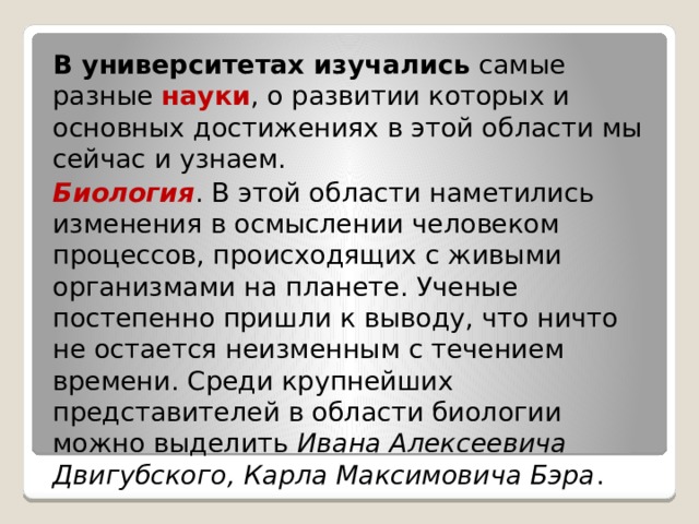 В университетах изучались  самые разные науки , о развитии которых и основных достижениях в этой области мы сейчас и узнаем. Биология . В этой области наметились изменения в осмыслении человеком процессов, происходящих с живыми организмами на планете. Ученые постепенно пришли к выводу, что ничто не остается неизменным с течением времени. Среди крупнейших представителей в области биологии можно выделить  Ивана Алексеевича Двигубского, Карла Максимовича Бэра . 