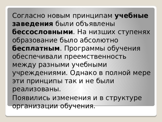 Согласно новым принципам учебные  заведения были объявлены бессословными . На низших ступенях образование было абсолютно бесплатным . Программы обучения обеспечивали преемственность между разными учебными учреждениями. Однако в полной мере эти принципы так и не были реализованы. Появились изменения и в структуре организации обучения. 