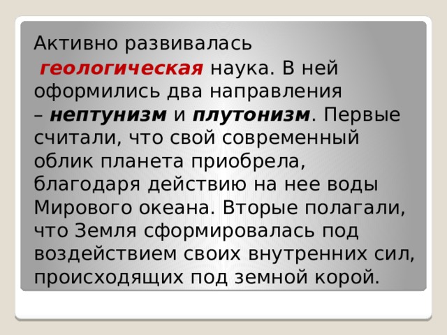 Активно развивалась   геологическая  наука. В ней оформились два направления –  нептунизм  и  плутонизм . Первые считали, что свой современный облик планета приобрела, благодаря действию на нее воды Мирового океана. Вторые полагали, что Земля сформировалась под воздействием своих внутренних сил, происходящих под земной корой. 