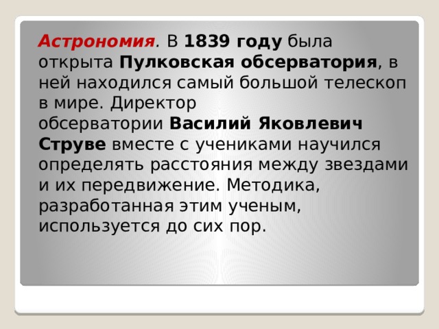 Астрономия .  В  1839 году  была открыта  Пулковская обсерватория , в ней находился самый большой телескоп в мире. Директор обсерватории  Василий Яковлевич Струве  вместе с учениками научился определять расстояния между звездами и их передвижение. Методика, разработанная этим ученым, используется до сих пор. 