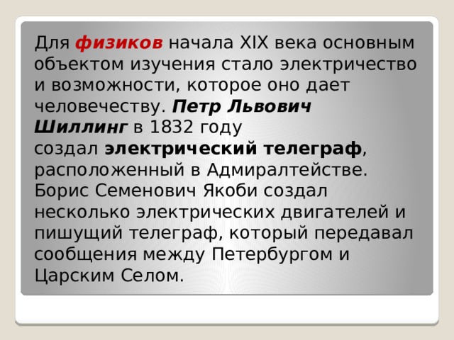 Для  физиков   начала XIX века основным объектом изучения стало электричество и возможности, которое оно дает человечеству.  Петр Львович Шиллинг  в 1832 году создал  электрический телеграф , расположенный в Адмиралтействе. Борис Семенович Якоби создал несколько электрических двигателей и пишущий телеграф, который передавал сообщения между Петербургом и Царским Селом. 