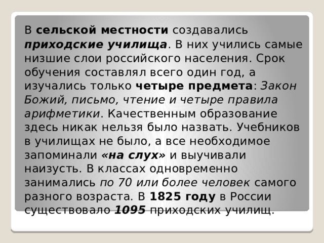 В  сельской местности  создавались  приходские училища . В них учились самые низшие слои российского населения. Срок обучения составлял всего один год, а изучались только  четыре предмета :  Закон Божий, письмо, чтение и четыре правила арифметики . Качественным образование здесь никак нельзя было назвать. Учебников в училищах не было, а все необходимое запоминали  «на слух»  и выучивали наизусть. В классах одновременно занимались  по 70 или более человек самого разного возраста. В  1825 году  в России существовало  1095  приходских училищ. 