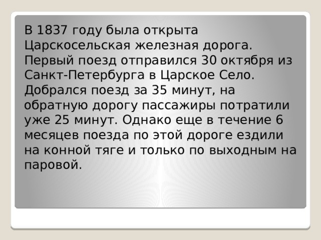 В 1837 году была открыта Царскосельская железная дорога. Первый поезд отправился 30 октября из Санкт-Петербурга в Царское Село. Добрался поезд за 35 минут, на обратную дорогу пассажиры потратили уже 25 минут. Однако еще в течение 6 месяцев поезда по этой дороге ездили на конной тяге и только по выходным на паровой. 