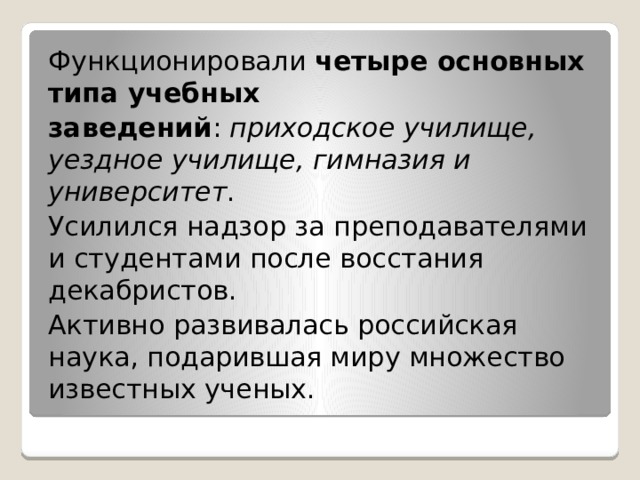 Функционировали  четыре основных типа учебных заведений :  приходское училище, уездное училище, гимназия и университет . Усилился надзор за преподавателями и студентами после восстания декабристов. Активно развивалась российская наука, подарившая миру множество известных ученых. 