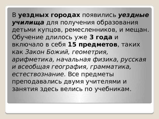 В  уездных городах  появились  уездные училища  для получения образования детьми купцов, ремесленников, и мещан. Обучение длилось уже  3 года  и включало в себя  15 предметов , таких как  Закон Божий, геометрия, арифметика, начальная физика, русская и всеобщая география, грамматика, естествознание . Все предметы преподавались двумя учителями и занятия здесь велись по учебникам. 