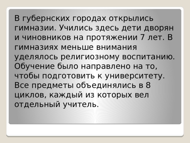 В губернских городах открылись гимназии. Учились здесь дети дворян и чиновников на протяжении 7 лет. В гимназиях меньше внимания уделялось религиозному воспитанию. Обучение было направлено на то, чтобы подготовить к университету. Все предметы объединялись в 8 циклов, каждый из которых вел отдельный учитель. 