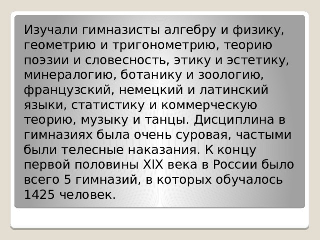 Изучали гимназисты алгебру и физику, геометрию и тригонометрию, теорию поэзии и словесность, этику и эстетику, минералогию, ботанику и зоологию, французский, немецкий и латинский языки, статистику и коммерческую теорию, музыку и танцы. Дисциплина в гимназиях была очень суровая, частыми были телесные наказания. К концу первой половины XIX века в России было всего 5 гимназий, в которых обучалось 1425 человек. 