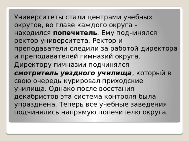 Университеты стали центрами учебных округов, во главе каждого округа – находился  попечитель . Ему подчинялся ректор университета. Ректор и преподаватели следили за работой директора и преподавателей гимназий округа. Директору гимназии подчинялся  смотритель уездного училища , который в свою очередь курировал приходские училища. Однако после восстания декабристов эта система контроля была упразднена. Теперь все учебные заведения подчинялись напрямую попечителю округа. 