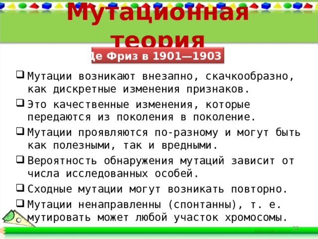 Мутационная теория Г. Де Фриз в 1901—1903 гг. Мутации возникают внезапно, скачкообразно, как дискретные изменения признаков. Это качественные изменения, которые передаются из поколения в поколение. Мутации проявляются по-разному и могут быть как полезными, так и вредными. Вероятность обнаружения мутаций зависит от числа исследованных особей. Сходные мутации могут возникать повторно. Мутации ненаправленны (спонтанны), т. е. мутировать может любой участок хромосомы.  21 