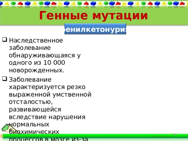 Генные мутации фенилкетонурия Наследственное заболевание обнаруживающаяся у одного из 10 000 новорожденных. Заболевание характеризуется резко выраженной умственной отсталостью, развивающейся вследствие нарушения нормальных биохимических процессов в мозге из-за накопления в организме фенилаланина.  