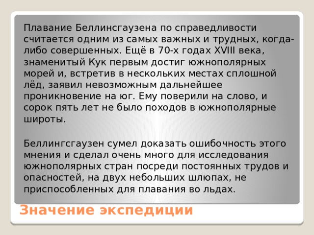 Плавание Беллинсгаузена по справедливости считается одним из самых важных и трудных, когда-либо совершенных. Ещё в 70-х годах XVIII века, знаменитый Кук первым достиг южнополярных морей и, встретив в нескольких местах сплошной лёд, заявил невозможным дальнейшее проникновение на юг. Ему поверили на слово, и сорок пять лет не было походов в южнополярные широты. Беллингсгаузен сумел доказать ошибочность этого мнения и сделал очень много для исследования южнополярных стран посреди постоянных трудов и опасностей, на двух небольших шлюпах, не приспособленных для плавания во льдах. Значение экспедиции   