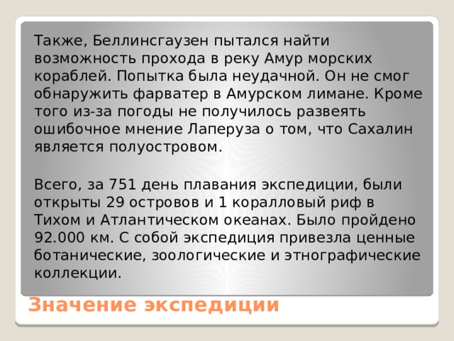 Также, Беллинсгаузен пытался найти возможность прохода в реку Амур морских кораблей. Попытка была неудачной. Он не смог обнаружить фарватер в Амурском лимане. Кроме того из-за погоды не получилось развеять ошибочное мнение Лаперуза о том, что Сахалин является полуостровом. Всего, за 751 день плавания экспедиции, были открыты 29 островов и 1 коралловый риф в Тихом и Атлантическом океанах. Было пройдено 92.000 км. С собой экспедиция привезла ценные ботанические, зоологические и этнографические коллекции. Значение экспедиции   