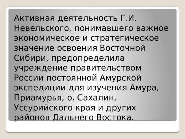 Активная деятельность Г.И. Невельского, понимавшего важное экономическое и стратегическое значение освоения Восточной Сибири, предопределила учреждение правительством России постоянной Амурской экспедиции для изучения Амура, Приамурья, о. Сахалин, Уссурийского края и других районов Дальнего Востока. 