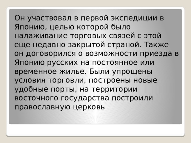 Он участвовал в первой экспедиции в Японию, целью которой было налаживание торговых связей с этой еще недавно закрытой страной. Также он договорился о возможности приезда в Японию русских на постоянное или временное жилье. Были упрощены условия торговли, построены новые удобные порты, на территории восточного государства построили православную церковь 