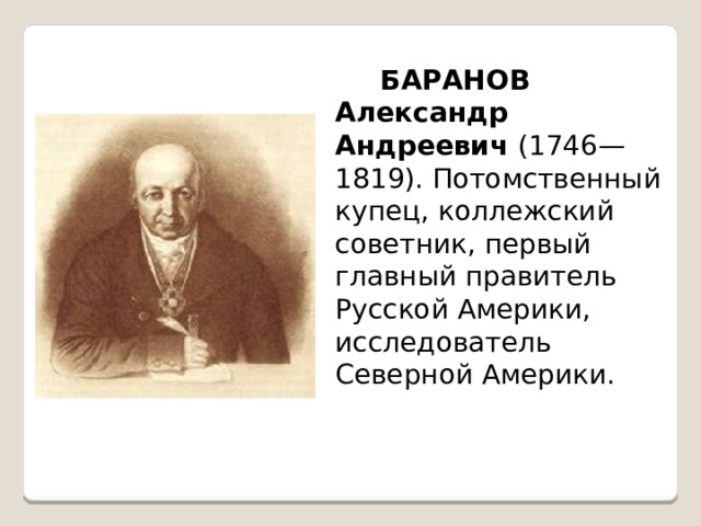     БАРАНОВ Александр Андреевич (1746—1819). Потомственный купец, коллежский советник, первый главный правитель Русской Америки, исследователь Северной Америки. 