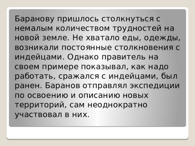 Баранову пришлось столкнуться с немалым количеством трудностей на новой земле. Не хватало еды, одежды, возникали постоянные столкновения с индейцами. Однако правитель на своем примере показывал, как надо работать, сражался с индейцами, был ранен. Баранов отправлял экспедиции по освоению и описанию новых территорий, сам неоднократно участвовал в них. 