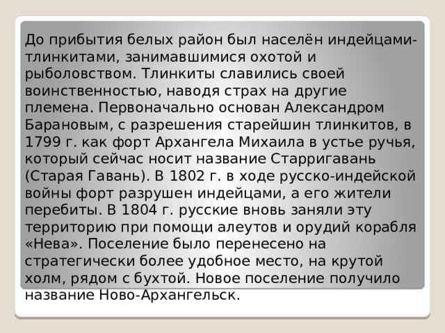 До прибытия белых район был населён индейцами-тлинкитами, занимавшимися охотой и рыболовством. Тлинкиты славились своей воинственностью, наводя страх на другие племена. Первоначально основан Александром Барановым, с разрешения старейшин тлинкитов, в 1799 г. как форт Архангела Михаила в устье ручья, который сейчас носит название Старригавань (Старая Гавань). В 1802 г. в ходе русско-индейской войны форт разрушен индейцами, а его жители перебиты. В 1804 г. русские вновь заняли эту территорию при помощи алеутов и орудий корабля «Нева». Поселение было перенесено на стратегически более удобное место, на крутой холм, рядом с бухтой. Новое поселение получило название Ново-Архангельск. 