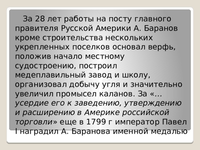   За 28 лет работы на посту главного правителя Русской Америки А. Баранов кроме строительства нескольких укрепленных поселков основал верфь, положив начало местному судостроению, построил медеплавильный завод и школу, организовал добычу угля и значительно увеличил промысел каланов. За « …усердие его к заведению, утверждению и расширению в Америке российской торговли » еще в 1799 г император Павел I наградил А. Баранова именной медалью 