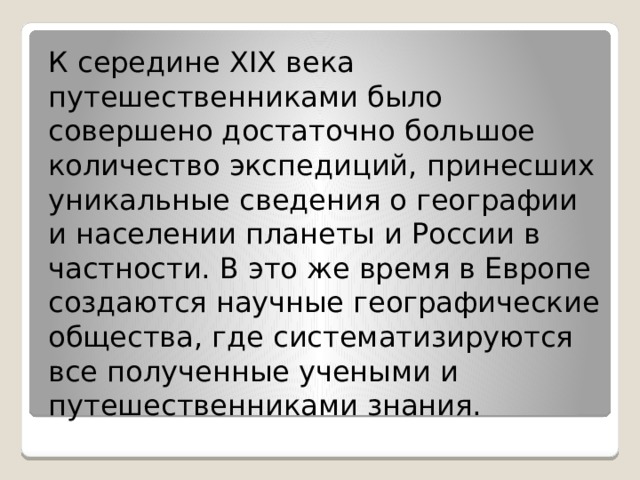 К середине XIX века путешественниками было совершено достаточно большое количество экспедиций, принесших уникальные сведения о географии и населении планеты и России в частности. В это же время в Европе создаются научные географические общества, где систематизируются все полученные учеными и путешественниками знания. 