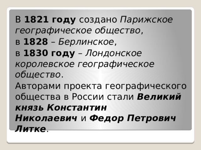 В  1821 году создано  Парижское географическое общество , в  1828  –  Берлинское , в  1830 году  –  Лондонское королевское географическое общество . Авторами проекта географического общества в России стали  Великий князь Константин Николаевич  и  Федор Петрович Литке . 