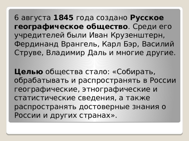 6 августа 1845 года создано Русское географическое общество . Среди его учредителей были Иван Крузенштерн, Фердинанд Врангель, Карл Бэр, Василий Струве, Владимир Даль и многие другие.  Целью общества стало: «Собирать, обрабатывать и распространять в России географические, этнографические и статистические сведения, а также распространять достоверные знания о России и других странах». 