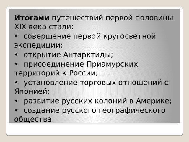 Итогами путешествий первой половины XIX века стали: •  совершение первой кругосветной экспедиции; •  открытие Антарктиды; •  присоединение Приамурских территорий к России; •  установление торговых отношений с Японией; •  развитие русских колоний в Америке; •  создание русского географического общества. 