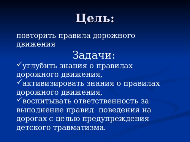 Цель: повторить правила дорожного движения Задачи: углубить знания о правилах дорожного движения, активизировать знания о правилах дорожного движения, воспитывать ответственность за выполнение правил поведения на дорогах с целью предупреждения детского травматизма. 