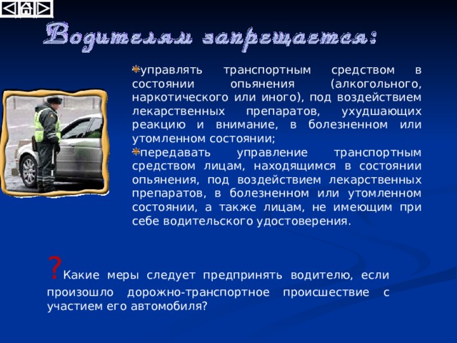 управлять транспортным средством в состоянии опьянения (алкогольного, наркотического или иного), под воздействием лекарственных препаратов, ухудшающих реакцию и внимание, в болезненном или утомленном состоянии; передавать управление транспортным средством лицам, находящимся в состоянии опьянения, под воздействием лекарственных препаратов, в болезненном или утомленном состоянии, а также лицам, не имеющим при себе водительского удостоверения. ? Какие меры следует предпринять водителю, если произошло дорожно-транспортное происшествие с участием его автомобиля?  