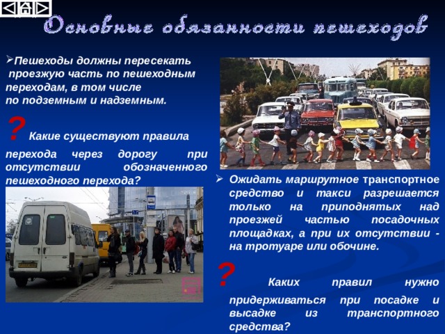  Пешеходы должны пересекать  проезжую часть по пешеходным переходам, в том числе по подземным и надземным. ? Какие существуют правила перехода через дорогу при отсутствии обозначенного пешеходного перехода? Ожидать маршрутное транспортное средство и такси разрешается только на приподнятых над проезжей частью посадочных площадках, а при их отсутствии - на тротуаре или обочине. ? Каких правил нужно придерживаться при посадке и высадке из транспортного средства? 