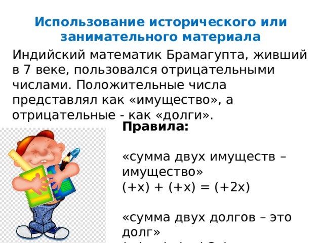 Использование исторического или занимательного материала Индийский математик Брамагупта, живший в 7 веке, пользовался отрицательными числами. Положительные числа представлял как «имущество», а отрицательные - как «долги». Правила:  «сумма двух имуществ – имущество» (+х) + (+х) = (+2х) «сумма двух долгов – это долг» (-х) + (-х)= (-2х) 