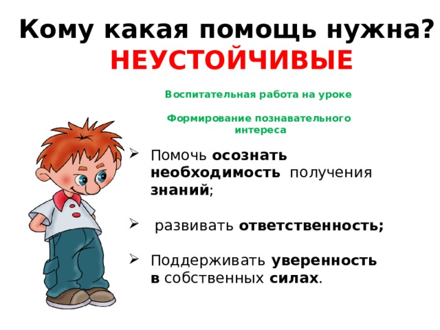 Кому какая помощь нужна? НЕУСТОЙЧИВЫЕ Воспитательная работа на уроке  Формирование познавательного  интереса  Помочь осознать необходимость получения знаний ;  развивать ответственность; Поддерживать уверенность в собственных силах . 