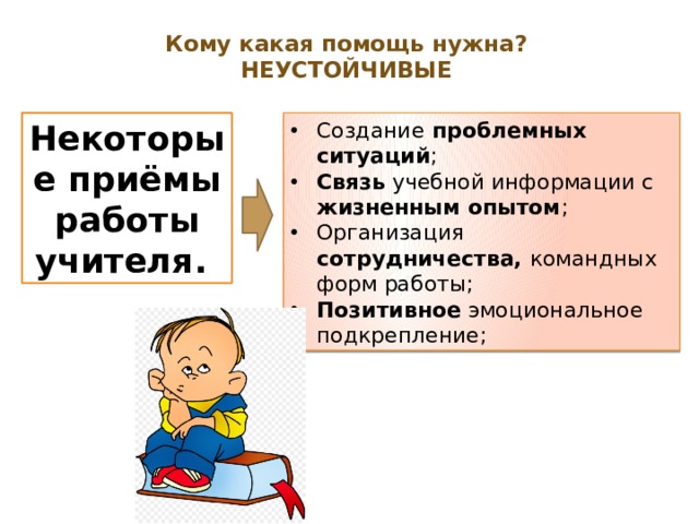 Кому какая помощь нужна?  НЕУСТОЙЧИВЫЕ   Некоторые приёмы работы учителя. Создание проблемных ситуаций ; Связь учебной информации с жизненным опытом ; Организация сотрудничества, командных форм работы; Позитивное эмоциональное подкрепление; 