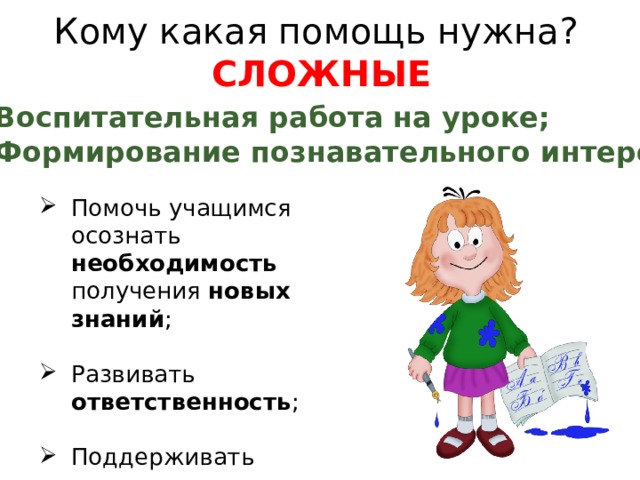 Кому какая помощь нужна? СЛОЖНЫЕ Воспитательная работа на уроке; Формирование познавательного интереса Помочь учащимся осознать необходимость получения новых знаний ; Развивать ответственность ; Поддерживать уверенность учащимся в собственных силах вырабатывая  позитивную самооценку .  