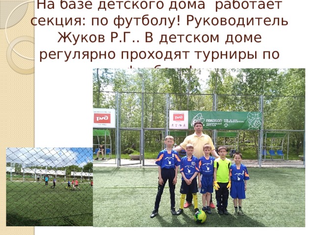 На базе детского дома работает секция: по футболу! Руководитель Жуков Р.Г.. В детском доме регулярно проходят турниры по футболу! 