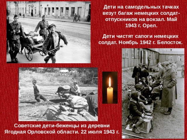 Дети на самодельных тачках везут багаж немецких солдат-отпускников на вокзал. Май 1943 г. Орел. Дети чистят сапоги немецких солдат. Ноябрь 1942 г. Белосток. Советские дети-беженцы из деревни Ягодная Орловской области. 22 июля 1943 г. 