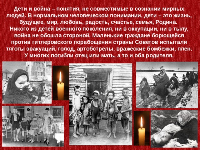 Дети и война – понятия, не совместимые в сознании мирных людей. В нормальном человеческом понимании, дети – это жизнь, будущее, мир, любовь, радость, счастье, семья, Родина. Никого из детей военного поколения, ни в оккупации, ни в тылу, война не обошла стороной. Маленькие граждане борющейся против гитлеровского порабощения страны Советов испытали тяготы эвакуаций, голод, артобстрелы, вражеские бомбежки, плен. У многих погибли отец или мать, а то и оба родителя. 