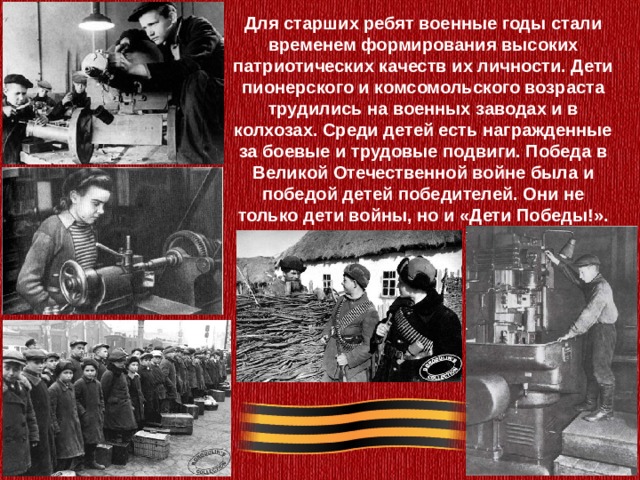Для старших ребят военные годы стали временем формирования высоких патриотических качеств их личности. Дети пионерского и комсомольского возраста трудились на военных заводах и в колхозах. Среди детей есть награжденные за боевые и трудовые подвиги. Победа в Великой Отечественной войне была и победой детей победителей. Они не только дети войны, но и «Дети Победы!». 