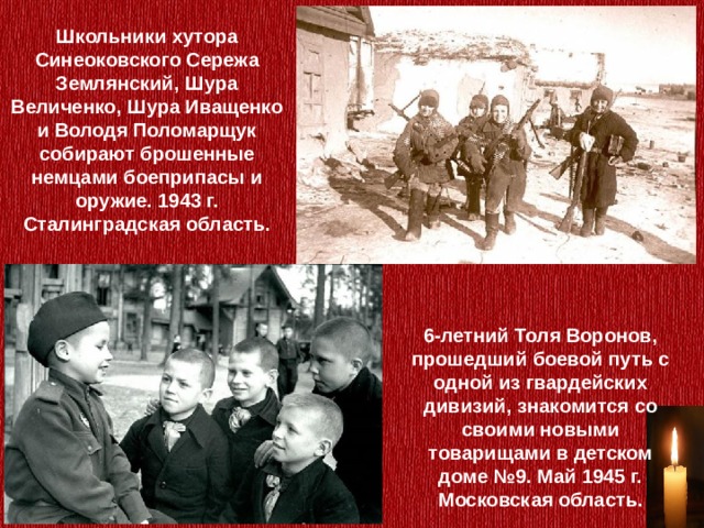 Школьники хутора Синеоковского Сережа Землянский, Шура Величенко, Шура Иващенко и Володя Поломарщук собирают брошенные немцами боеприпасы и оружие. 1943 г. Сталинградская область. 6-летний Толя Воронов, прошедший боевой путь с одной из гвардейских дивизий, знакомится со своими новыми товарищами в детском доме №9. Май 1945 г. Московская область. 