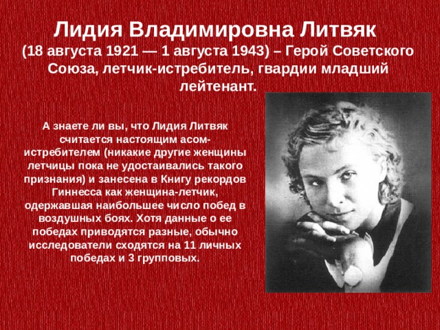 Лидия Владимировна Литвяк (18 августа 1921 — 1 августа 1943) – Герой Советского Союза, летчик-истребитель, гвардии младший лейтенант. А знаете ли вы, что Лидия Литвяк считается настоящим асом-истребителем (никакие другие женщины летчицы пока не удостаивались такого признания) и занесена в Книгу рекордов Гиннесса как женщина-летчик, одержавшая наибольшее число побед в воздушных боях. Хотя данные о ее победах приводятся разные, обычно исследователи сходятся на 11 личных победах и 3 групповых. 