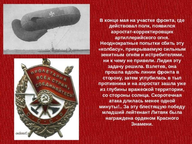 В конце мая на участке фронта, где действовал полк, появился аэростат-корректировщик артиллерийского огня. Неоднократные попытки сбить эту «колбасу», прикрываемую сильным зенитным огнём и истребителями, ни к чему не привели. Лидия эту задачу решила. Взлетев, она прошла вдоль линии фронта в сторону, затем углубилась в тыл противника и на аэростат зашла уже из глубины вражеской территории, со стороны солнца. Скоротечная атака длилась менее одной минуты!.. За эту блестящую победу младший лейтенант Литвяк была награждена орденом Красного Знамени. 