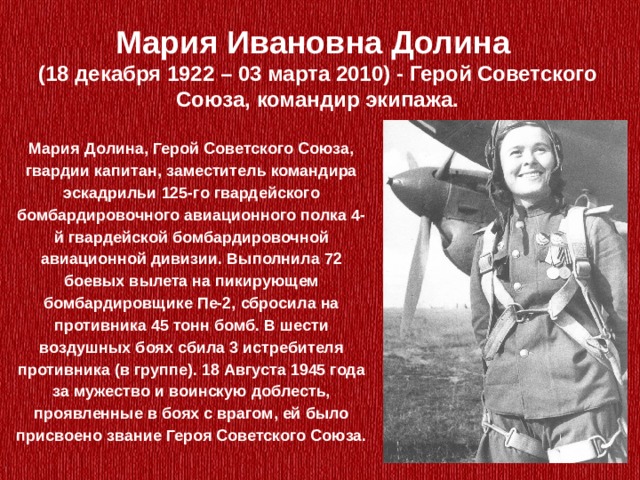 Мария Ивановна Долина (18 декабря 1922 – 03 марта 2010) - Герой Советского Союза, командир экипажа.   Мария Долина, Герой Советского Союза, гвардии капитан, заместитель командирa эскадрильи 125-го гвардейского бомбардировочного авиационного полка 4-й гвардейской бомбардировочной авиационной дивизии. Выполнила 72 боевых вылета на пикирующем бомбардировщике Пе-2, сбросила на противника 45 тонн бомб. В шести воздушных боях сбила 3 истребителя противника (в группе). 18 Августа 1945 года за мужество и воинскую доблесть, проявленные в боях с врагом, ей было присвоено звание Героя Советского Союза. 