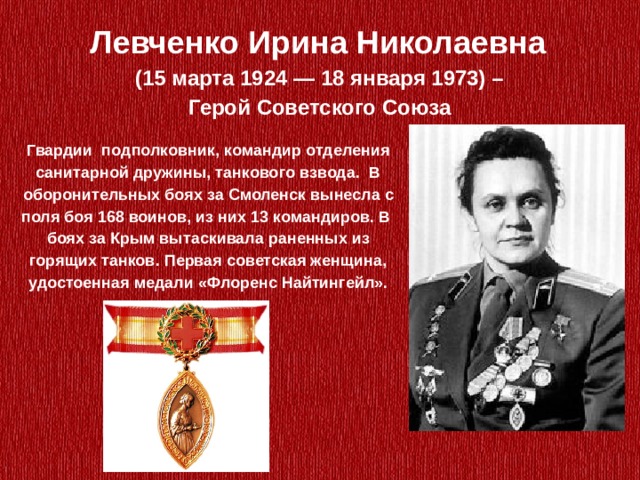 Левченко Ирина Николаевна  (15 марта 1924 — 18 января 1973) – Герой Советского Союза   Гвардии  подполковник, командир отделения санитарной дружины, танкового взвода. В оборонительных боях за Смоленск вынесла с поля боя 168 воинов, из них 13 командиров. В боях за Крым вытаскивала раненных из горящих танков. Первая советская женщина, удостоенная медали «Флоренс Найтингейл». 