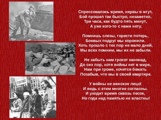 Спрессовалось время, нервы в жгут,  Бой прошел так быстро, незаметно,  Три часа, как будто пять минут,  А уже кого-то с нами нету.   Помнишь слезы, горести потерь,  Боевых подруг мы хоронили.  Хоть прошло с тех пор не мало дней,  Мы всех помним, мы их не забыли.   Не забыть нам грохот канонад,  До сих пор, хотя войны нет в мире,  Нам при громе, хочется бежать  Позабыв, что мы в своей квартире.   У войны не женское лицо!  И ведь с этим многие согласны.  И уходит время сквозь песок,  Но года над памятью не властны! 